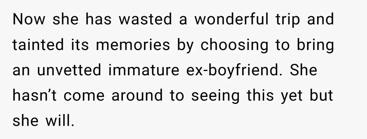 Now she has wasted a wonderful trip and tainted its memories by choosing to bring an unvetted immature ex-boyfriend. She hasn’t come around to seeing this yet but she will.