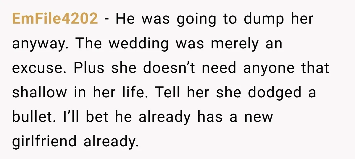 EmFile4202 − He was going to dump her anyway. The wedding was merely an excuse. Plus she doesn’t need anyone that shallow in her life. Tell her she dodged a...