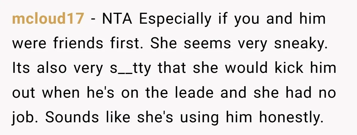 mcloud17 − NTA Especially if you and him were friends first. She seems very sneaky. Its also very s__tty that she would kick him out when he's on the leade...