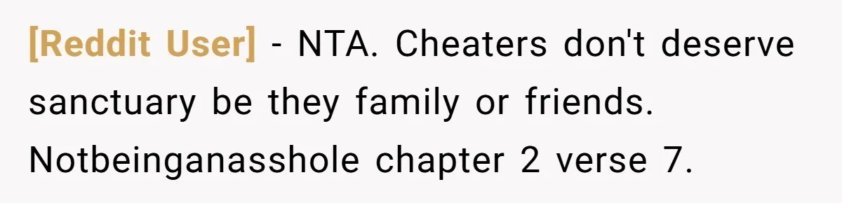 [Reddit User] − NTA. Cheaters don't deserve sanctuary be they family or friends. Notbeinganasshole chapter 2 verse 7.