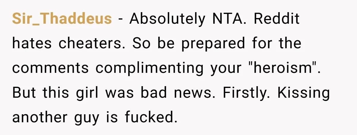 Sir_Thaddeus − Absolutely NTA. Reddit hates cheaters. So be prepared for the comments complimenting your "heroism". But this girl was bad news. Firstly. Kissing another guy is fucked.