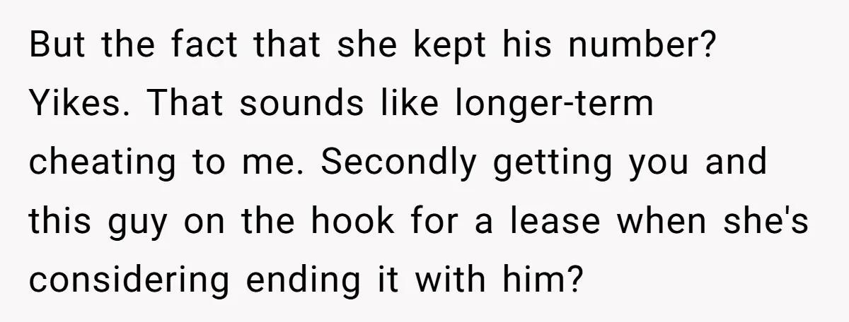 But the fact that she kept his number? Yikes. That sounds like longer-term cheating to me. Secondly getting you and this guy on the hook for a lease when she's...