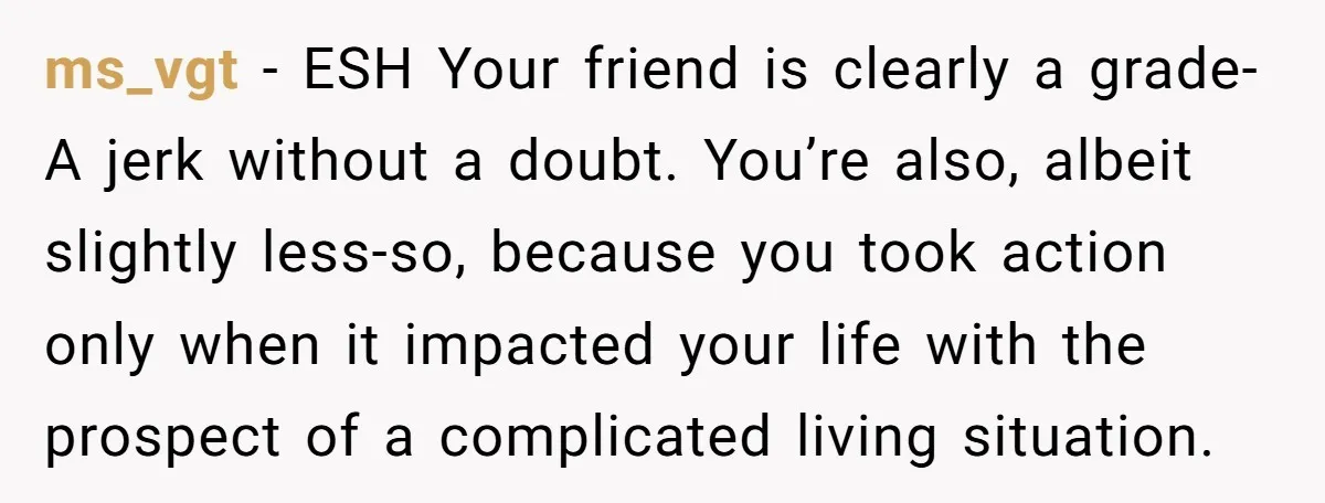 ms_vgt − ESH Your friend is clearly a grade-A jerk without a doubt. You’re also, albeit slightly less-so, because you took action only when it impacted your life with the...