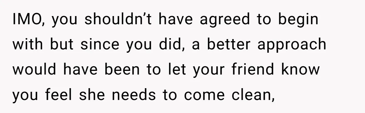 IMO, you shouldn’t have agreed to begin with but since you did, a better approach would have been to let your friend know you feel she needs to come clean,