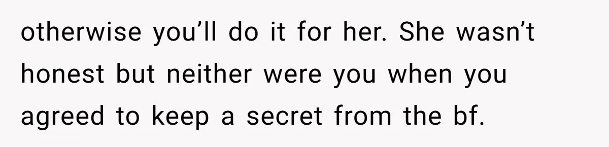 otherwise you’ll do it for her. She wasn’t honest but neither were you when you agreed to keep a secret from the bf.