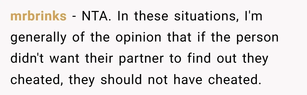 mrbrinks − NTA. In these situations, I'm generally of the opinion that if the person didn't want their partner to find out they cheated, they should not have cheated.