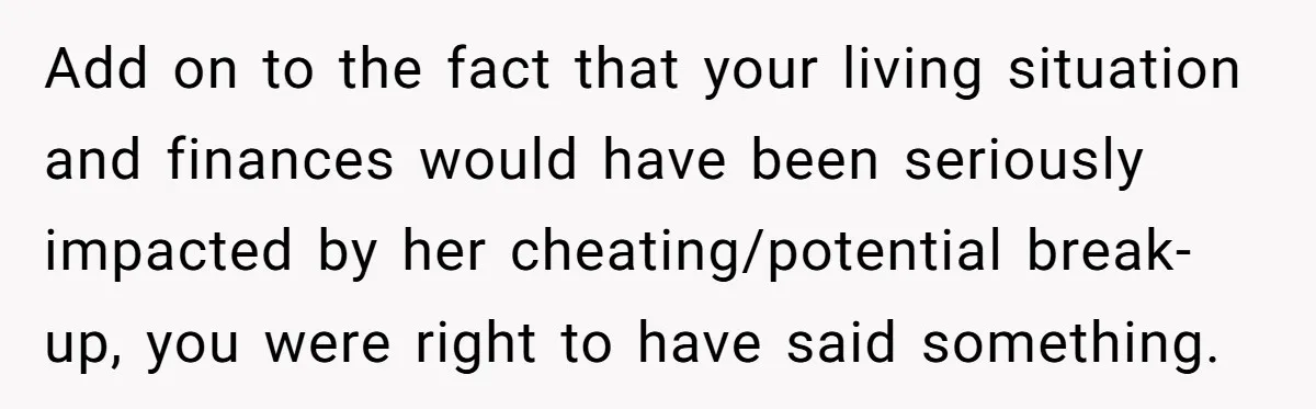 Add on to the fact that your living situation and finances would have been seriously impacted by her cheating/potential break-up, you were right to have said something.