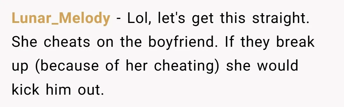 Lunar_Melody − Lol, let's get this straight. She cheats on the boyfriend. If they break up (because of her cheating) she would kick him out.