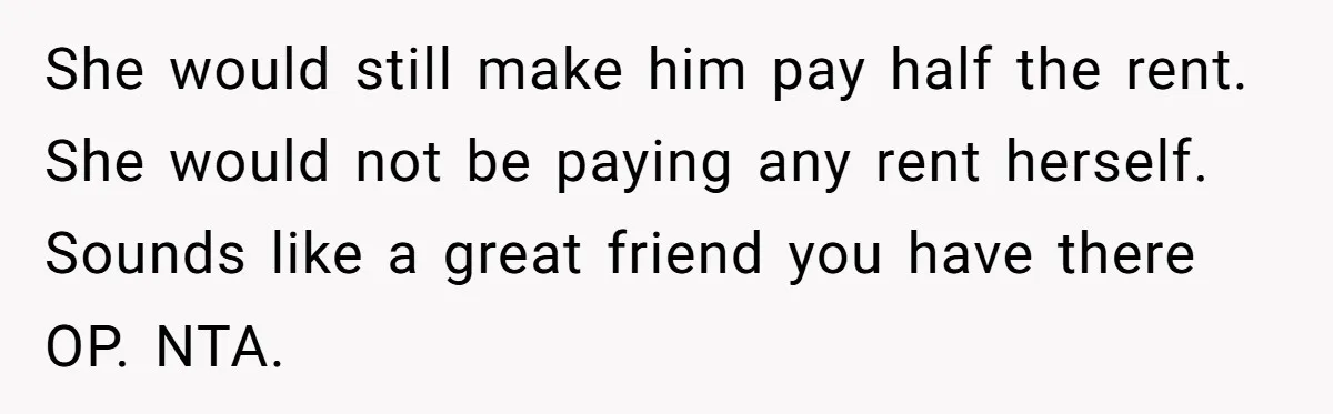 She would still make him pay half the rent. She would not be paying any rent herself. Sounds like a great friend you have there OP. NTA.