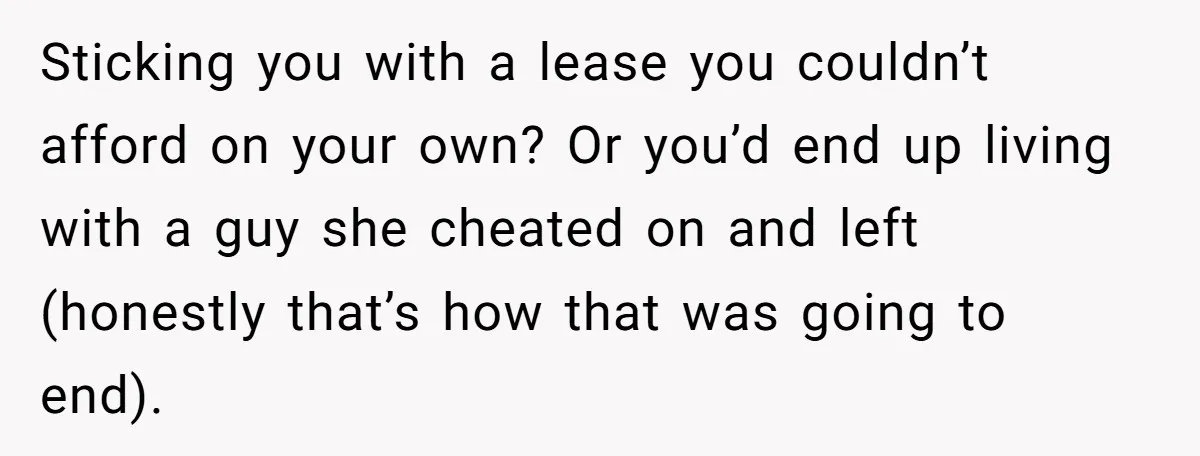 Sticking you with a lease you couldn’t afford on your own? Or you’d end up living with a guy she cheated on and left (honestly that’s how that was going...