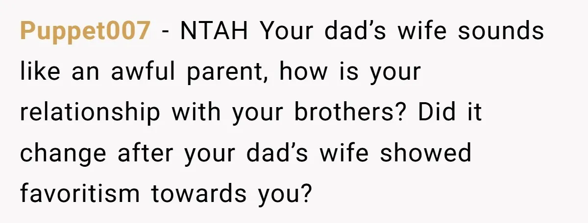 Puppet007 − NTAH Your dad’s wife sounds like an awful parent, how is your relationship with your brothers? Did it change after your dad’s wife showed favoritism towards you?