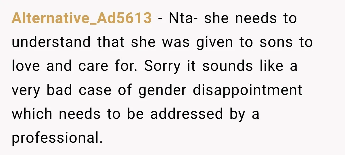 Alternative_Ad5613 − Nta- she needs to understand that she was given to sons to love and care for. Sorry it sounds like a very bad case of gender disappointment which...