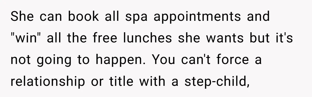 She can book all spa appointments and "win" all the free lunches she wants but it's not going to happen. You can't force a relationship or title with a step-child,