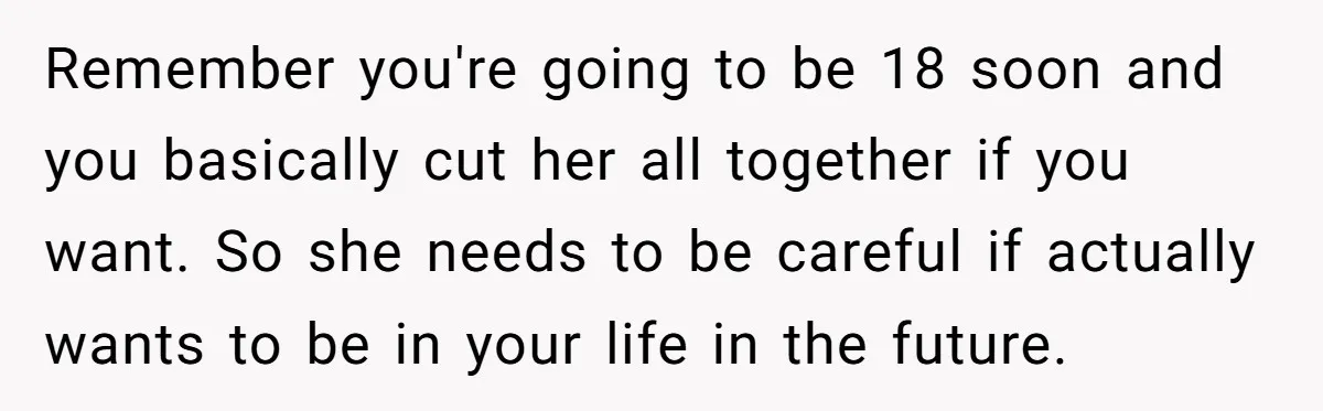 Remember you're going to be 18 soon and you basically cut her all together if you want. So she needs to be careful if actually wants to be in your...