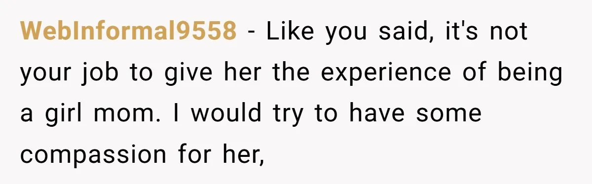 WebInformal9558 − Like you said, it's not your job to give her the experience of being a girl mom. I would try to have some compassion for her,