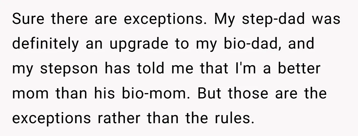Sure there are exceptions. My step-dad was definitely an upgrade to my bio-dad, and my stepson has told me that I'm a better mom than his bio-mom. But those are...