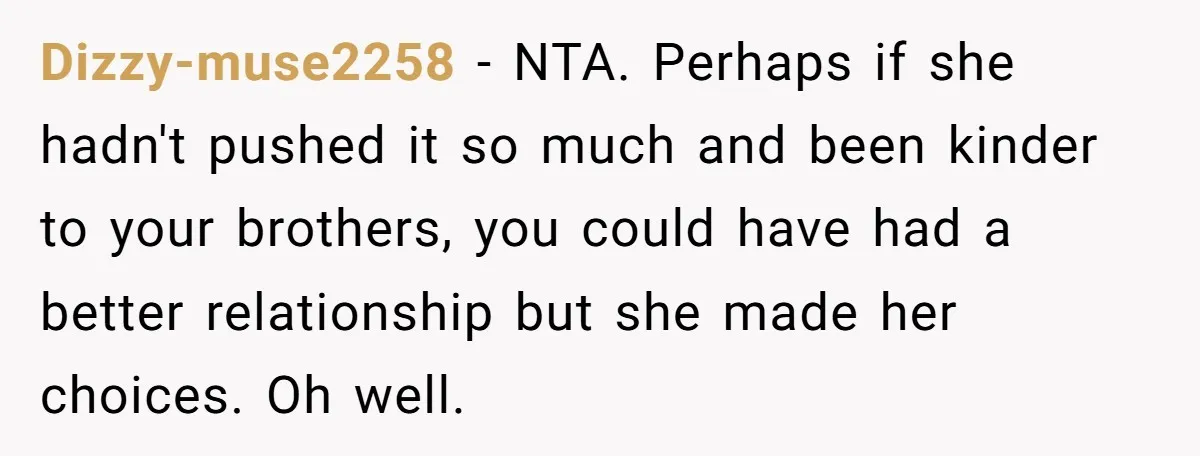 Dizzy-muse2258 − NTA. Perhaps if she hadn't pushed it so much and been kinder to your brothers, you could have had a better relationship but she made her choices. Oh...