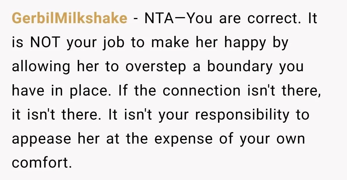 GerbilMilkshake − NTA—You are correct. It is NOT your job to make her happy by allowing her to overstep a boundary you have in place. If the connection isn't there,...