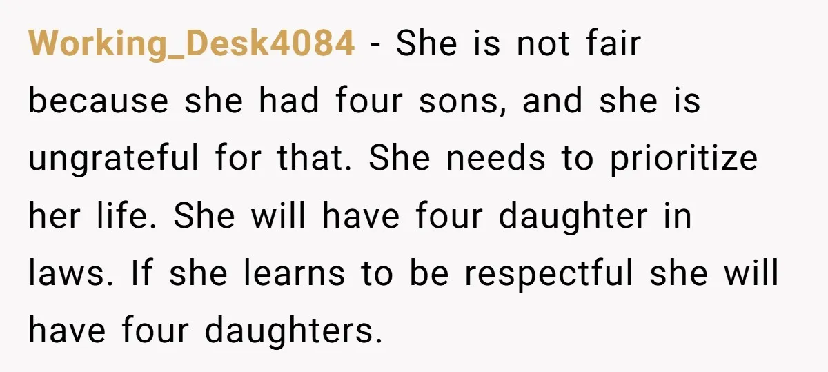 Working_Desk4084 − She is not fair because she had four sons, and she is ungrateful for that. She needs to prioritize her life. She will have four daughter in laws....