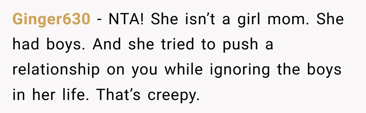 Ginger630 − NTA! She isn’t a girl mom. She had boys. And she tried to push a relationship on you while ignoring the boys in her life. That’s creepy.