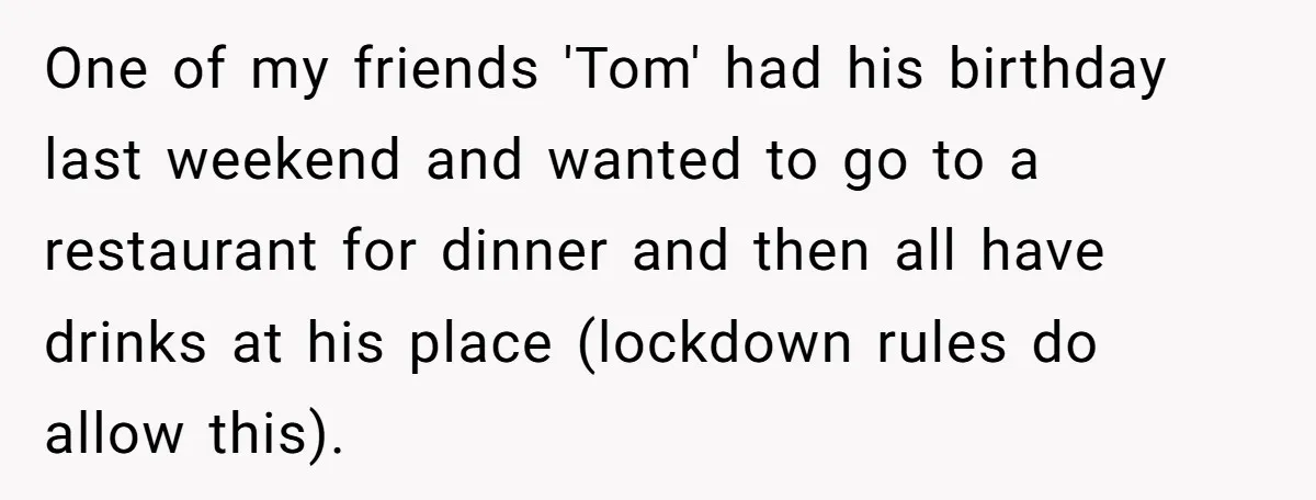 One of my friends 'Tom' had his birthday last weekend and wanted to go to a restaurant for dinner and then all have drinks at his place (lockdown rules do...