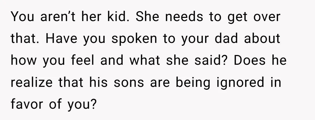 You aren’t her kid. She needs to get over that. Have you spoken to your dad about how you feel and what she said? Does he realize that his sons...
