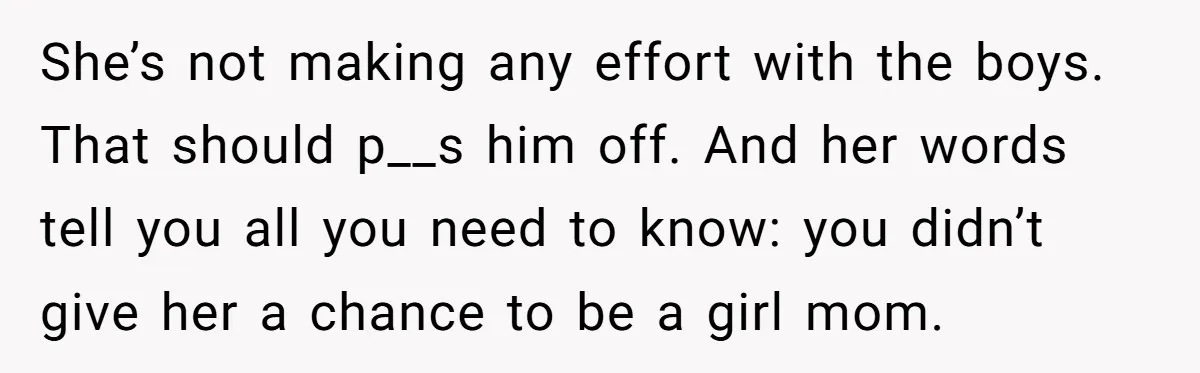 She’s not making any effort with the boys. That should p__s him off. And her words tell you all you need to know: you didn’t give her a chance to...