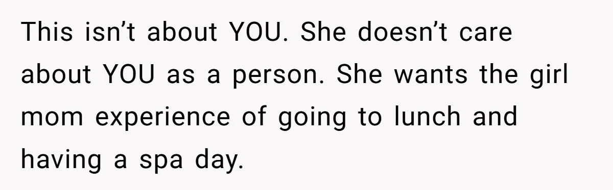 This isn’t about YOU. She doesn’t care about YOU as a person. She wants the girl mom experience of going to lunch and having a spa day.