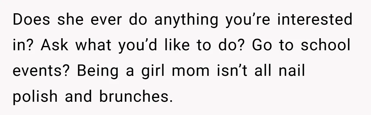 Does she ever do anything you’re interested in? Ask what you’d like to do? Go to school events? Being a girl mom isn’t all nail polish and brunches.
