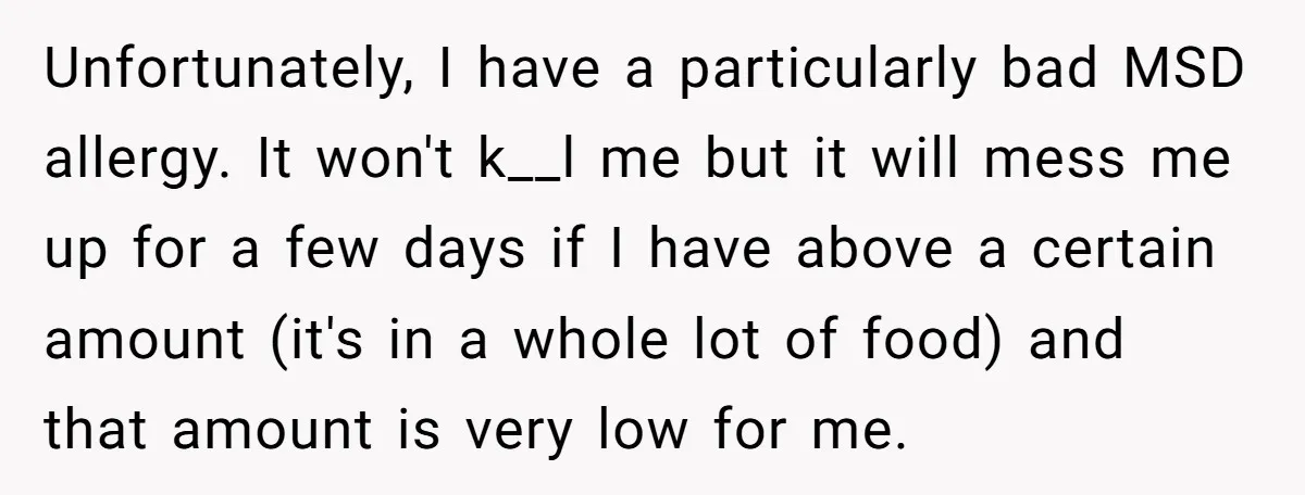 Unfortunately, I have a particularly bad MSD allergy. It won't k__l me but it will mess me up for a few days if I have above a certain amount (it's...