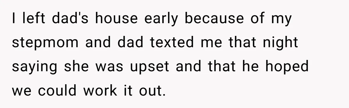 I left dad's house early because of my stepmom and dad texted me that night saying she was upset and that he hoped we could work it out.