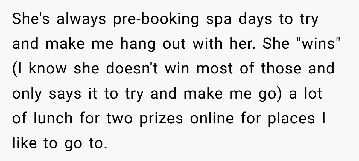 She's always pre-booking spa days to try and make me hang out with her. She "wins" (I know she doesn't win most of those and only says it to try...