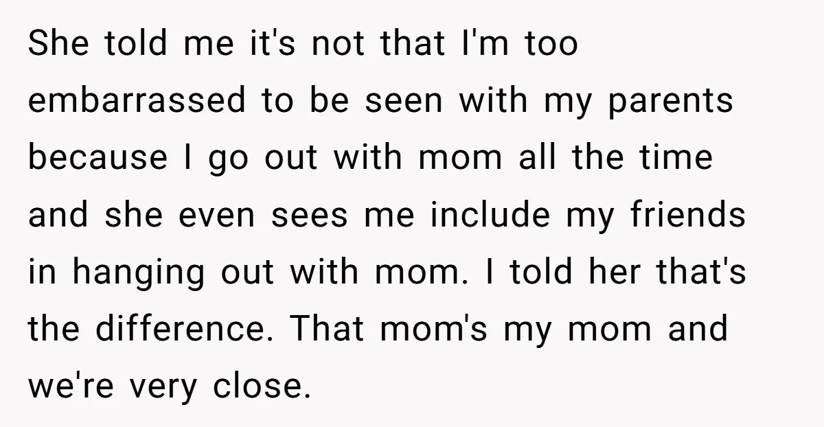She told me it's not that I'm too embarrassed to be seen with my parents because I go out with mom all the time and she even sees me include...