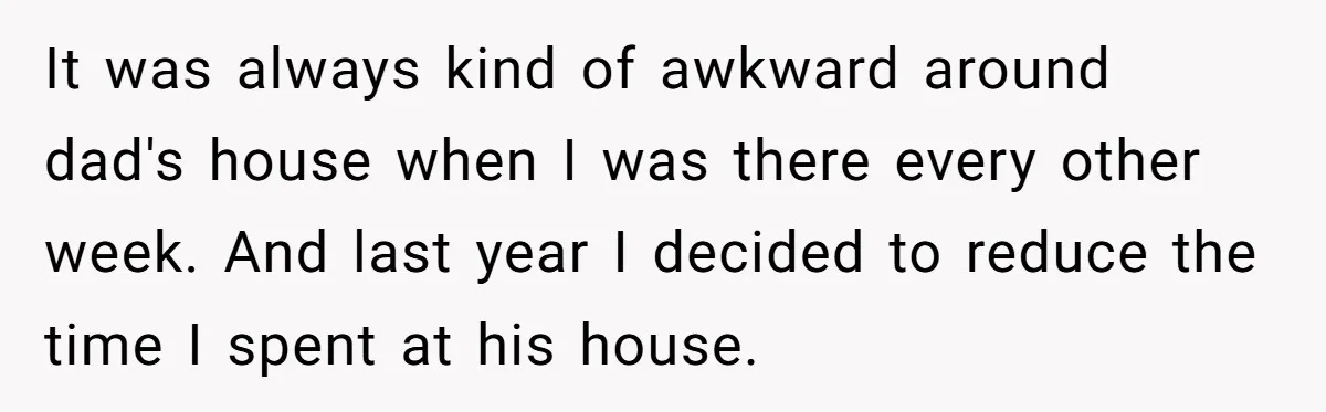 It was always kind of awkward around dad's house when I was there every other week. And last year I decided to reduce the time I spent at his house.