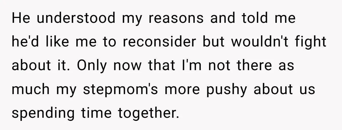 He understood my reasons and told me he'd like me to reconsider but wouldn't fight about it. Only now that I'm not there as much my stepmom's more pushy about...