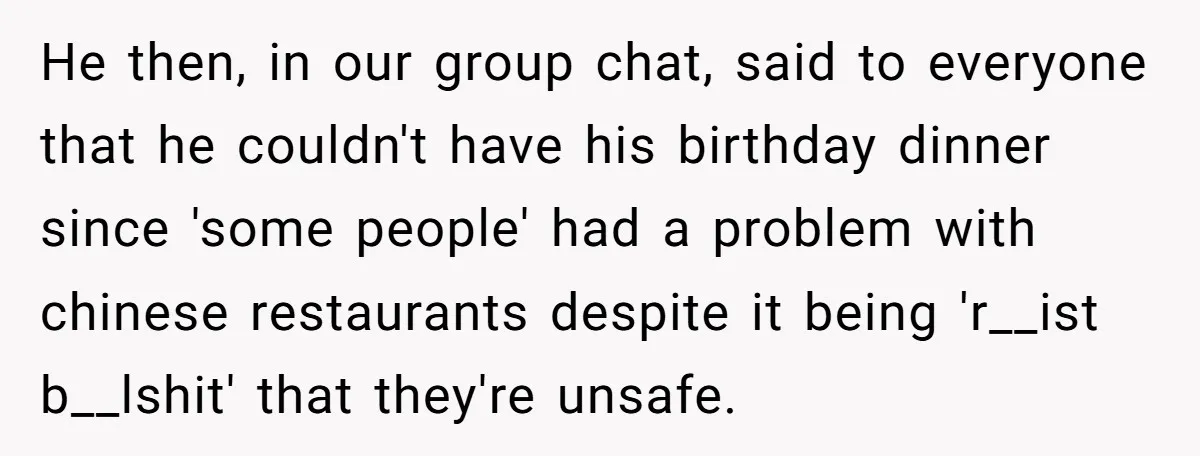 He then, in our group chat, said to everyone that he couldn't have his birthday dinner since 'some people' had a problem with chinese restaurants despite it being 'r__ist b__lshit'...