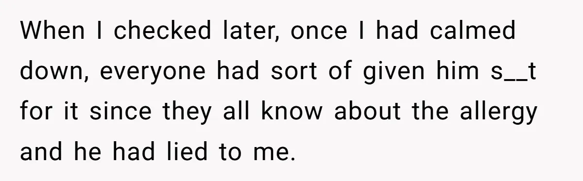 When I checked later, once I had calmed down, everyone had sort of given him s__t for it since they all know about the allergy and he had lied to...