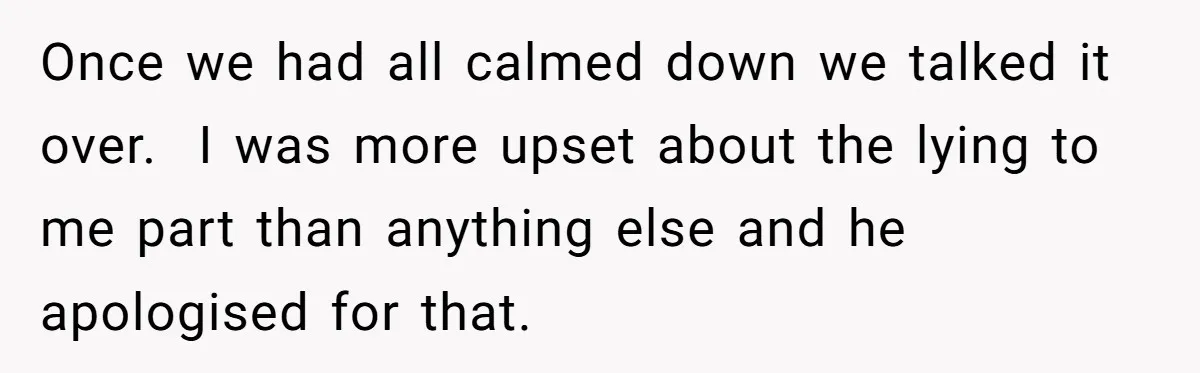 Once we had all calmed down we talked it over.  I was more upset about the lying to me part than anything else and he apologised for that.
