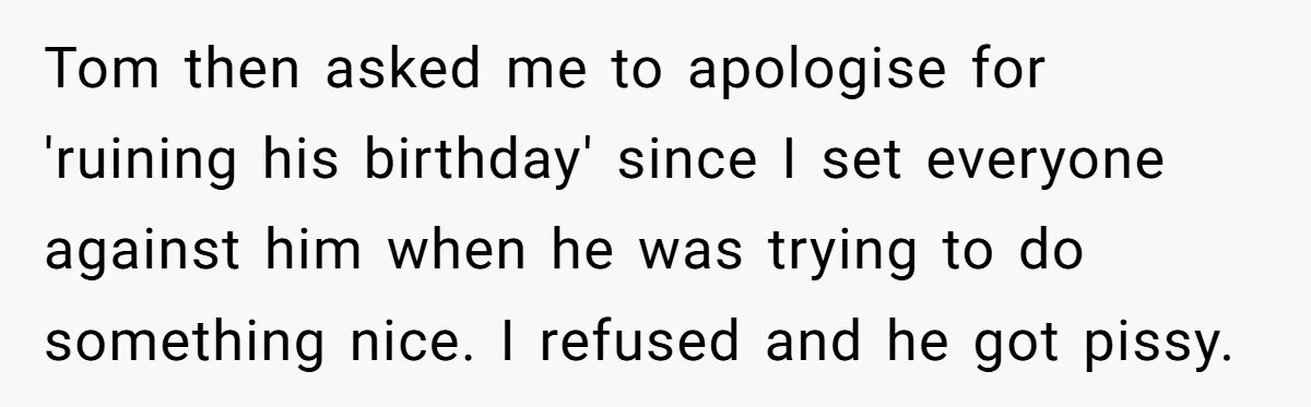 Tom then asked me to apologise for 'ruining his birthday' since I set everyone against him when he was trying to do something nice. I refused and he got pissy.