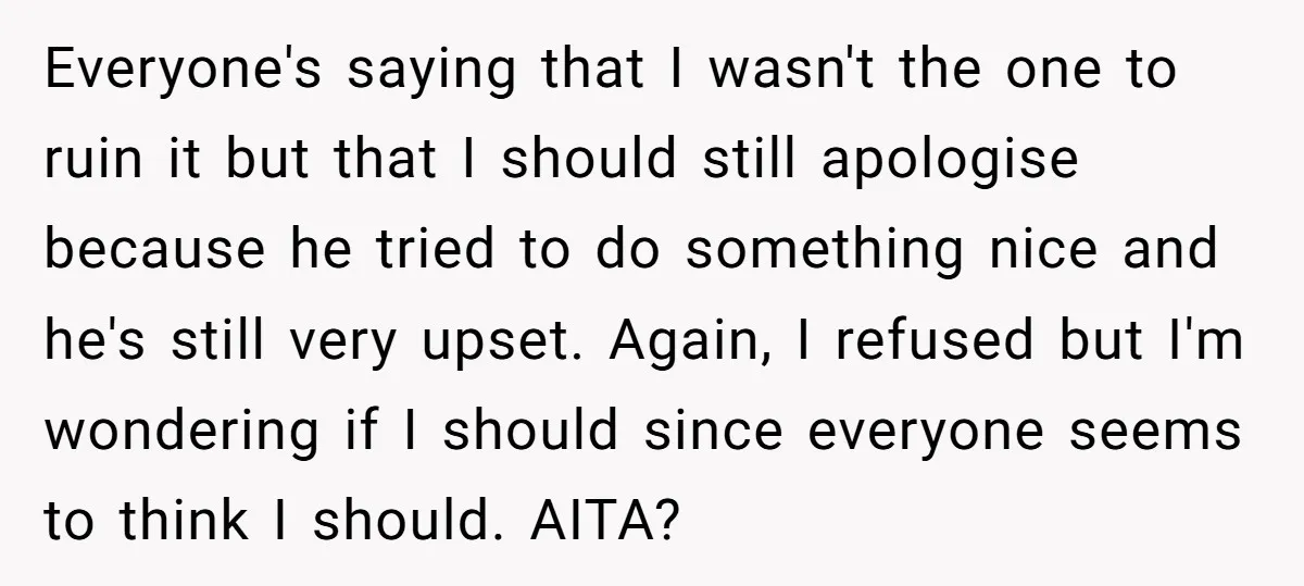 Everyone's saying that I wasn't the one to ruin it but that I should still apologise because he tried to do something nice and he's still very upset. Again, I...
