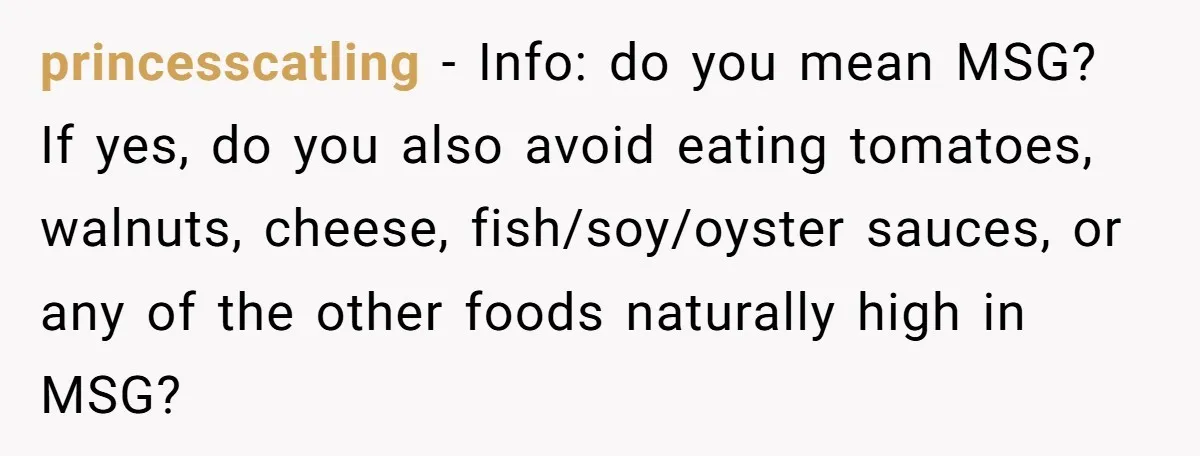 princesscatling − Info: do you mean MSG? If yes, do you also avoid eating tomatoes, walnuts, cheese, fish/soy/oyster sauces, or any of the other foods naturally high in MSG?