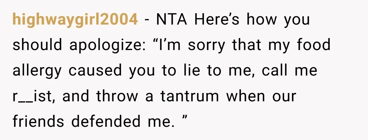 highwaygirl2004 − NTA Here’s how you should apologize: “I’m sorry that my food allergy caused you to lie to me, call me r__ist, and throw a tantrum when our friends...