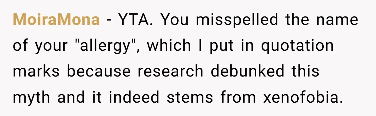 MoiraMona − YTA. You misspelled the name of your "allergy", which I put in quotation marks because research debunked this myth and it indeed stems from xenofobia.