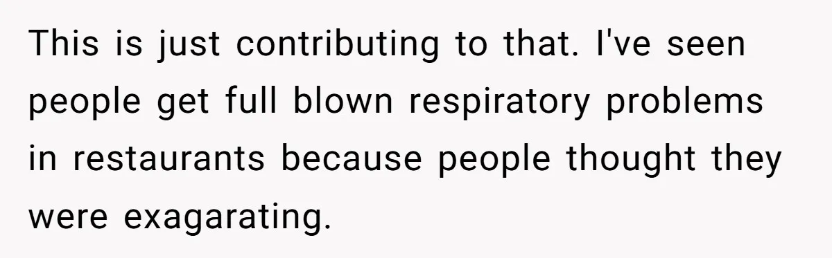 This is just contributing to that. I've seen people get full blown respiratory problems in restaurants because people thought they were exagarating.