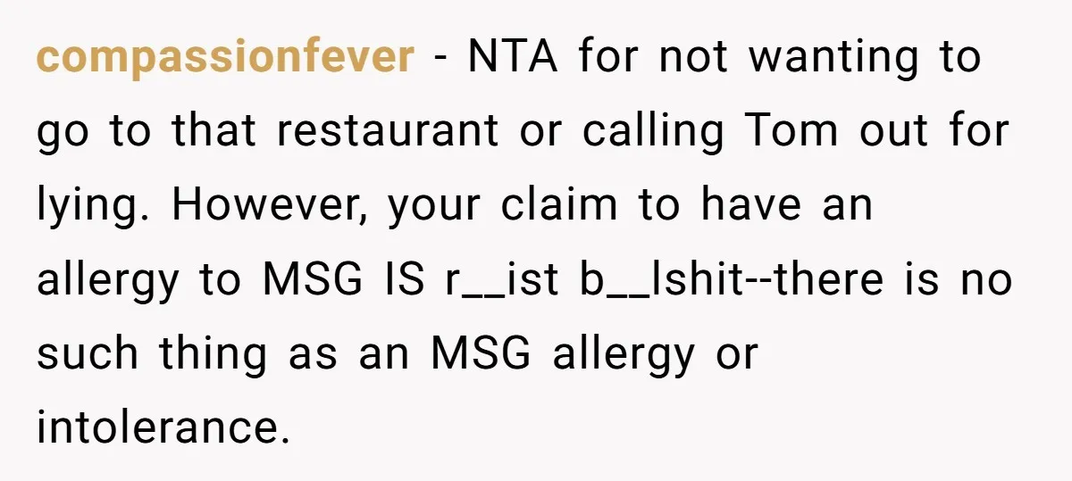 compassionfever − NTA for not wanting to go to that restaurant or calling Tom out for lying. However, your claim to have an allergy to MSG IS r__ist b__lshit--there is...