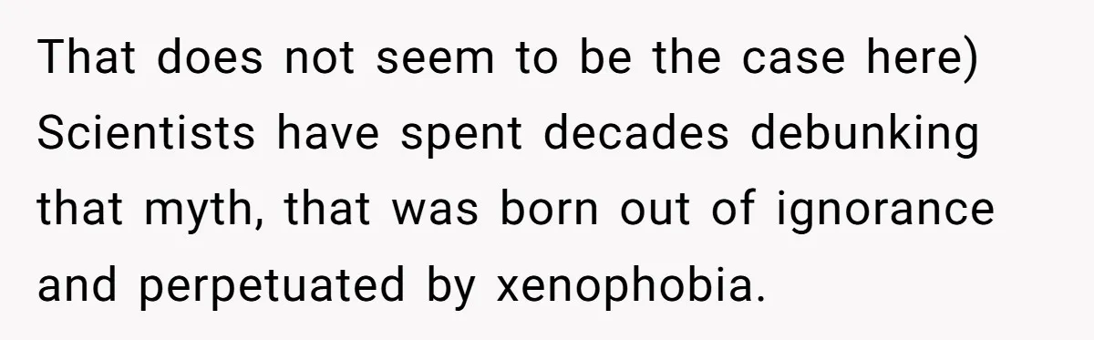 That does not seem to be the case here) Scientists have spent decades debunking that myth, that was born out of ignorance and perpetuated by xenophobia.