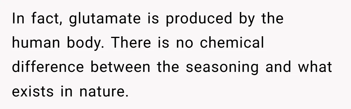 In fact, glutamate is produced by the human body. There is no chemical difference between the seasoning and what exists in nature.
