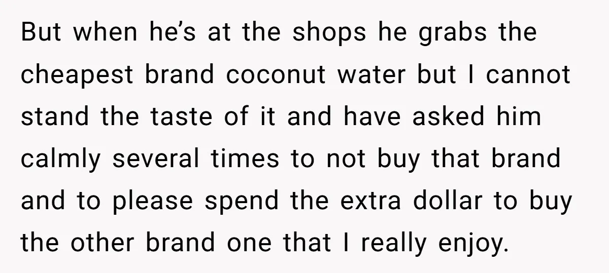 But when he’s at the shops he grabs the cheapest brand coconut water but I cannot stand the taste of it and have asked him calmly several times to not...