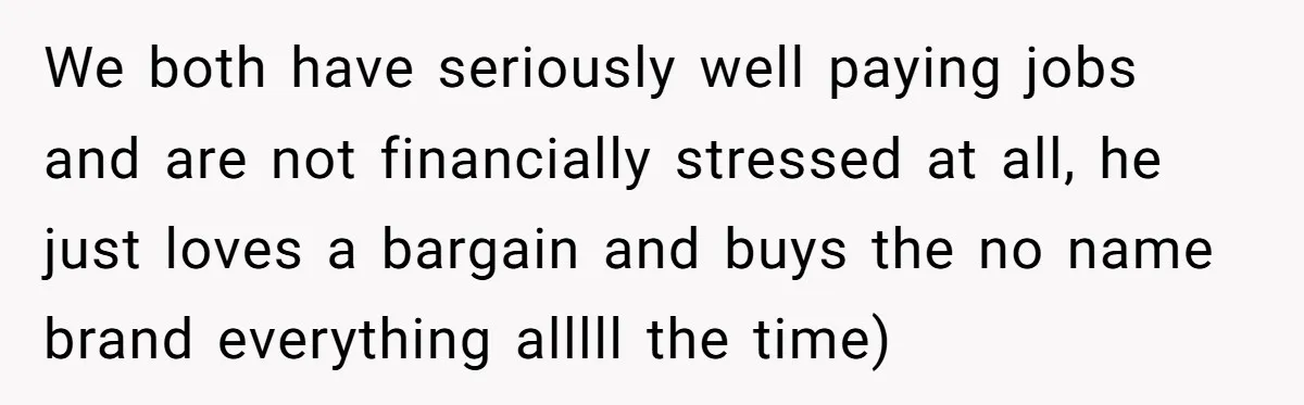 We both have seriously well paying jobs and are not financially stressed at all, he just loves a bargain and buys the no name brand everything alllll the time)
