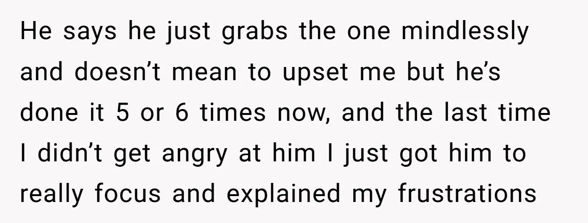 He says he just grabs the one mindlessly and doesn’t mean to upset me but he’s done it 5 or 6 times now, and the last time I didn’t get...